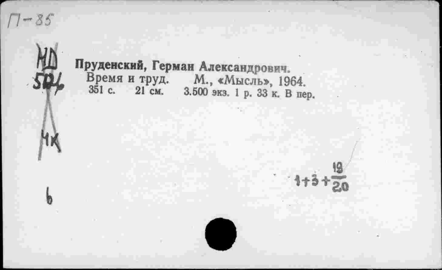 ﻿Г1-&5
Пруденский, Герман Александрович.
Время и труд. М., «Мысль», 1964. 351 с. 21 см. 3.500 экз. 1 р. 33 к. В пер.


19
1+5+ао